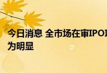 今日消息 全市场在审IPO项目超千个 向头部券商集中趋势较为明显