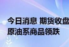 今日消息 期货收盘：国内期货收盘涨跌互现 原油系商品领跌