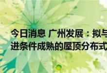 今日消息 广州发展：拟与武江区政府签订补充协议 试点推进条件成熟的屋顶分布式项目