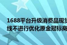 1688平台升级消费品现货商品体系规则及产品 8月15日下线不进行优化原金冠标商品