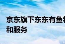 京东旗下东东有鱼将于7月29日正式停止运营和服务