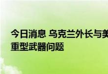 今日消息 乌克兰外长与美国国务卿通话 协调加快向乌交付重型武器问题
