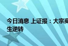 今日消息 上证报：大宗商品价格持续下行 市场驱动力已发生逆转