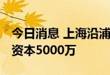 今日消息 上海沿浦成立汽车零部件公司 注册资本5000万