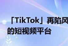 「TikTok」再陷风波 海外却要出现首家上市的短视频平台