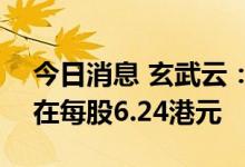 今日消息 玄武云：将香港IPO股票发行价设在每股6.24港元