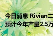 今日消息 Rivian二季度生产汽车4401辆，仍预计今年产量2.5万辆