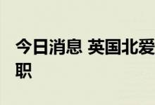 今日消息 英国北爱尔兰部长布兰登-刘易斯辞职