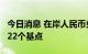 今日消息 在岸人民币兑美元较周二夜盘收涨122个基点