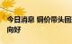 今日消息 铜价带头回落 家电企业下半年盈利向好