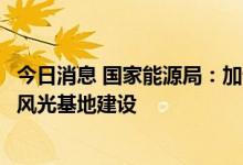 今日消息 国家能源局：加快推进重大水电、抽水蓄能和大型风光基地建设