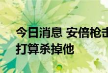 今日消息 安倍枪击案嫌疑人：对安倍不满，打算杀掉他