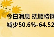 今日消息 抚顺特钢：预计上半年净利润同比减少50.6%-64.52%