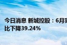 今日消息 新城控股：6月实现合同销售金额约139.91亿元 同比下降39.24%