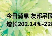 今日消息 友邦吊顶：预计上半年净利润同比增长202.14%-228.92%