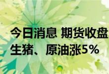 今日消息 期货收盘：国内期货收盘涨跌互现  生猪、原油涨5%