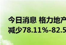 今日消息 格力地产：预计上半年净利润同比减少78.11%-82.58%