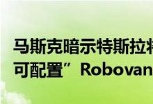 马斯克暗示特斯拉将打造可载人运货的“高度可配置”Robovan