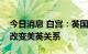 今日消息 白宫：英国首相约翰逊的辞职不会改变美英关系