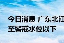 今日消息 广东北江流域所有河流水位全部退至警戒水位以下
