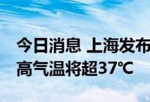 今日消息 上海发布高温橙色预警 大部地区最高气温将超37℃