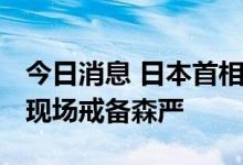 今日消息 日本首相岸田文雄山梨县助选演讲 现场戒备森严