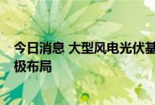 今日消息 大型风电光伏基地项目建设提速  相关上市公司积极布局