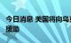 今日消息 美国将向乌克兰再提供4亿美元军事援助