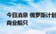 今日消息 俄罗斯计划到2035年建造1000艘商业船只