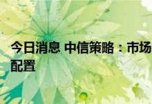 今日消息 中信策略：市场行情步入关键窗口，中报分化引领配置