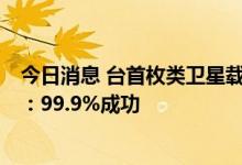 今日消息 台首枚类卫星载具火箭升空2分钟后落海，负责人：99.9%成功