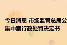 今日消息 市场监管总局公布一批未依法申报违法实施经营者集中案行政处罚决定书