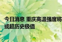 今日消息 重庆高温强度将达特重等级，部分地区最高温接近或超历史极值