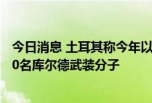 今日消息 土耳其称今年以来已在跨境军事行动中消灭近2000名库尔德武装分子