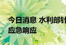 今日消息 水利部针对五省启动洪水防御Ⅳ级应急响应