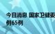 今日消息 国家卫健委：昨日新增本土确诊病例65例