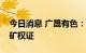 今日消息 广晟有色：控股子公司取得稀土采矿权证