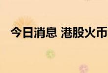 今日消息 港股火币科技直线拉升涨近12%