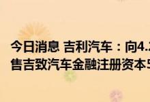 今日消息 吉利汽车：向4.21亿元向法巴个人金融附属公司出售吉致汽车金融注册资本5%的权益