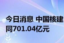 今日消息 中国核建：截至6月公司累计新签合同701.04亿元