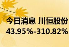 今日消息 川恒股份：预计上半年净利同比增243.95%-310.82%