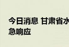 今日消息 甘肃省水利厅启动洪水防御Ⅳ级应急响应