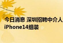 今日消息 深圳招聘中介人士：深圳观澜富士康开始招工应对iPhone14组装