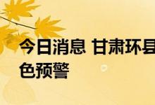 今日消息 甘肃环县将暴雨橙色预警升级为红色预警