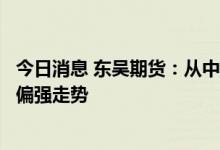 今日消息 东吴期货：从中长期看，猪价大概率仍将继续维持偏强走势