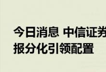 今日消息 中信证券：行情步入关键窗口，中报分化引领配置