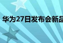 华为27日发布会新品被提前拆箱 外观升级了