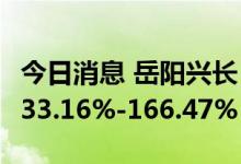 今日消息 岳阳兴长：预计上半年净利同比增133.16%-166.47%