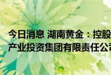 今日消息 湖南黄金：控股股东黄金集团等合并组建湖南有色产业投资集团有限责任公司