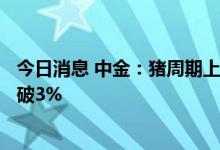 今日消息 中金：猪周期上行叠加低基数 三季度CPI同比或将破3%